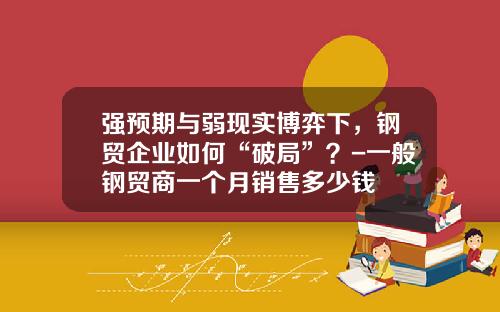 强预期与弱现实博弈下，钢贸企业如何“破局”？-一般钢贸商一个月销售多少钱