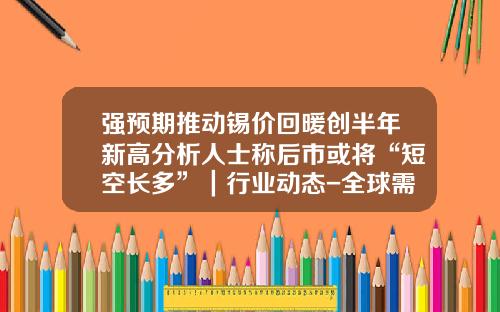强预期推动锡价回暖创半年新高分析人士称后市或将“短空长多”｜行业动态-全球需求锡每年多少吨