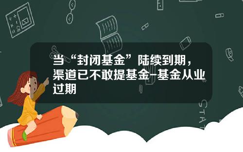 当“封闭基金”陆续到期，渠道已不敢提基金-基金从业过期