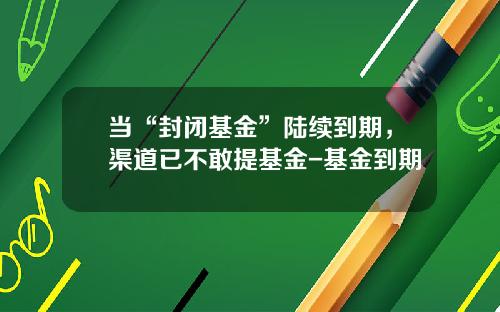 当“封闭基金”陆续到期，渠道已不敢提基金-基金到期