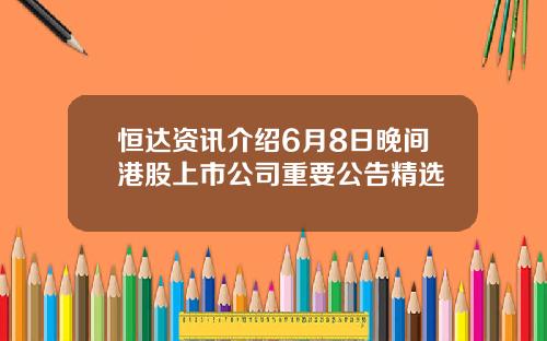 恒达资讯介绍6月8日晚间港股上市公司重要公告精选