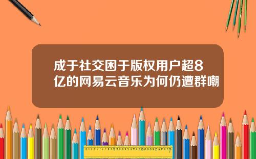 成于社交困于版权用户超8亿的网易云音乐为何仍遭群嘲