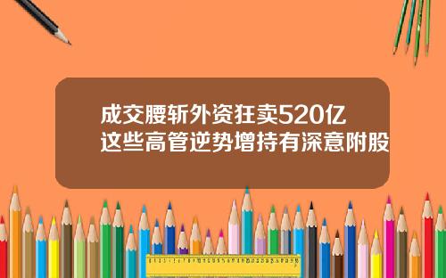 成交腰斩外资狂卖520亿这些高管逆势增持有深意附股