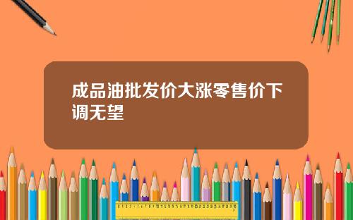 成品油批发价大涨零售价下调无望