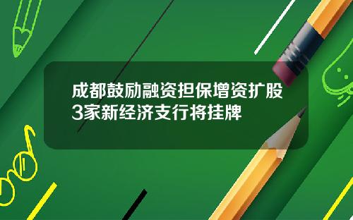 成都鼓励融资担保增资扩股3家新经济支行将挂牌