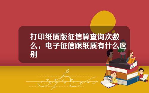 打印纸质版征信算查询次数么，电子征信跟纸质有什么区别