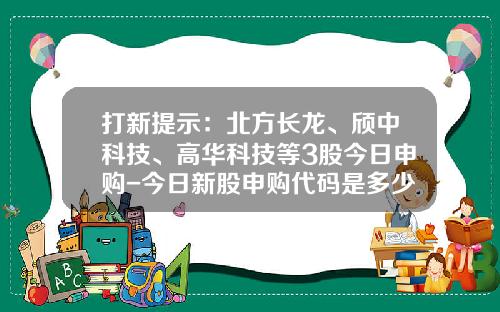 打新提示：北方长龙、颀中科技、高华科技等3股今日申购-今日新股申购代码是多少