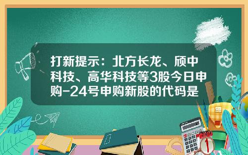 打新提示：北方长龙、颀中科技、高华科技等3股今日申购-24号申购新股的代码是多少