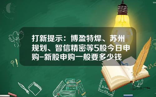 打新提示：博盈特焊、苏州规划、智信精密等5股今日申购-新股申购一般要多少钱