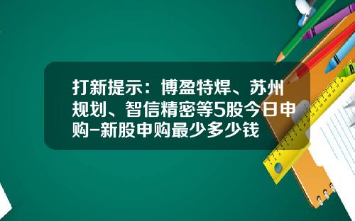 打新提示：博盈特焊、苏州规划、智信精密等5股今日申购-新股申购最少多少钱