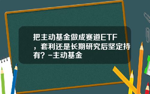 把主动基金做成赛道ETF，套利还是长期研究后坚定持有？-主动基金