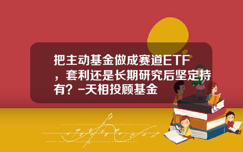 把主动基金做成赛道ETF，套利还是长期研究后坚定持有？-天相投顾基金