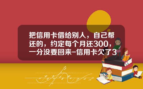 把信用卡借给别人，自己帮还的，约定每个月还300，一分没要回来-信用卡欠了300超了两天要还多少
