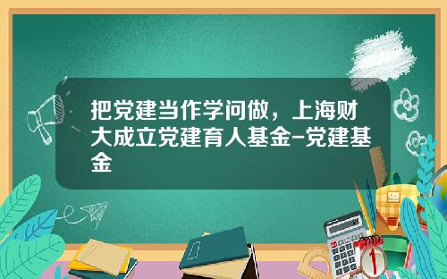 把党建当作学问做，上海财大成立党建育人基金-党建基金