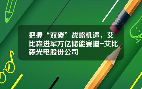 把握“双碳”战略机遇，艾比森进军万亿储能赛道-艾比森光电股份公司