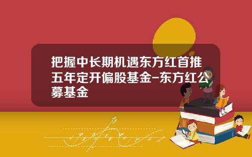 把握中长期机遇东方红首推五年定开偏股基金-东方红公募基金