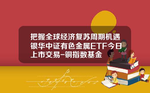 把握全球经济复苏周期机遇银华中证有色金属ETF今日上市交易-铜指数基金
