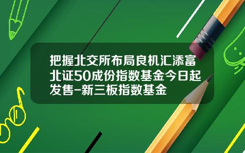 把握北交所布局良机汇添富北证50成份指数基金今日起发售-新三板指数基金