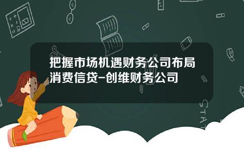 把握市场机遇财务公司布局消费信贷-创维财务公司