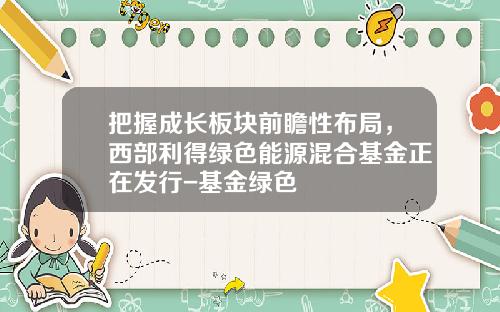 把握成长板块前瞻性布局，西部利得绿色能源混合基金正在发行-基金绿色
