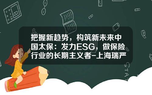 把握新趋势，构筑新未来中国太保：发力ESG，做保险行业的长期主义者-上海瑞严机电有限公司