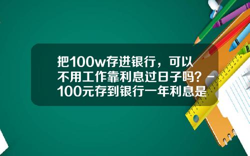 把100w存进银行，可以不用工作靠利息过日子吗？-100元存到银行一年利息是多少