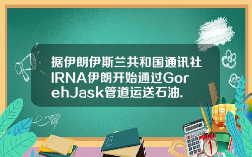 据伊朗伊斯兰共和国通讯社IRNA伊朗开始通过GorehJask管道运送石油.