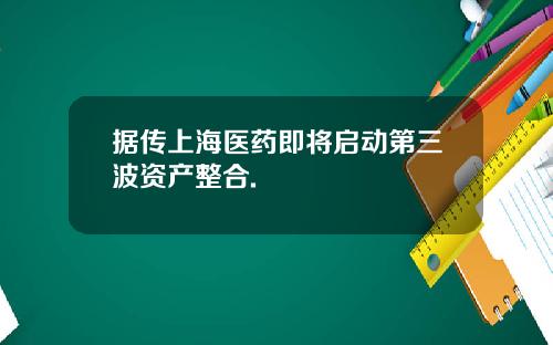 据传上海医药即将启动第三波资产整合.
