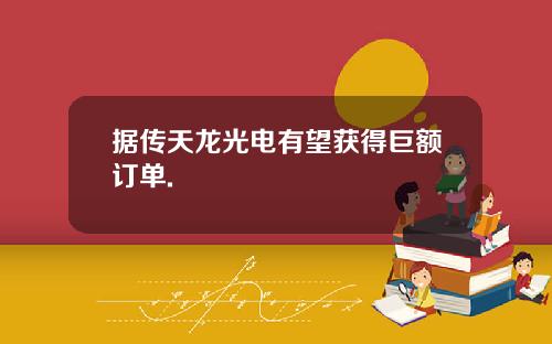 据传天龙光电有望获得巨额订单.
