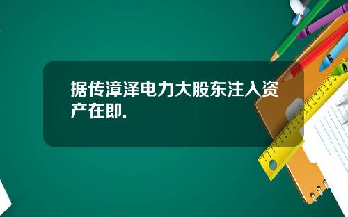 据传漳泽电力大股东注入资产在即.