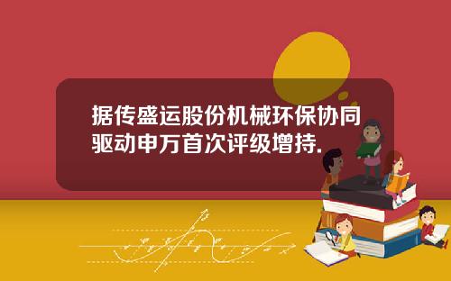 据传盛运股份机械环保协同驱动申万首次评级增持.