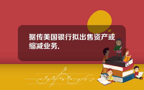据传美国银行拟出售资产或缩减业务.