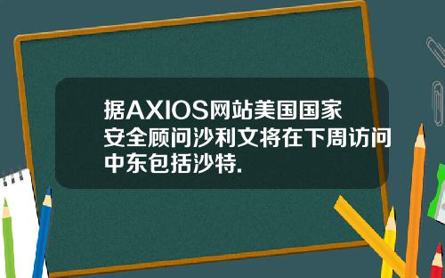 据AXIOS网站美国国家安全顾问沙利文将在下周访问中东包括沙特.