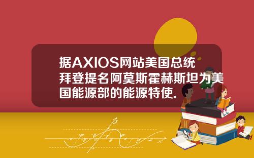 据AXIOS网站美国总统拜登提名阿莫斯霍赫斯坦为美国能源部的能源特使.
