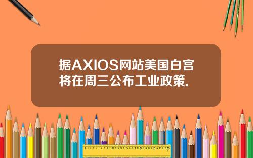 据AXIOS网站美国白宫将在周三公布工业政策.