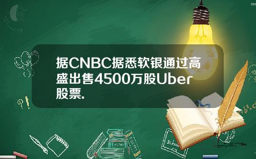 据CNBC据悉软银通过高盛出售4500万股Uber股票.