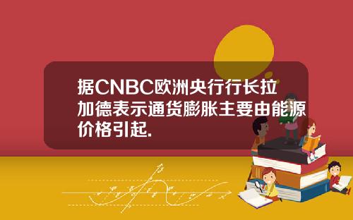 据CNBC欧洲央行行长拉加德表示通货膨胀主要由能源价格引起.