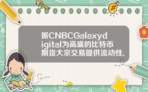 据CNBCGalaxydigital为高盛的比特币期货大宗交易提供流动性.