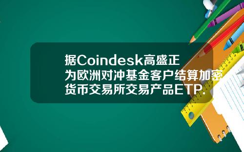 据Coindesk高盛正为欧洲对冲基金客户结算加密货币交易所交易产品ETP.
