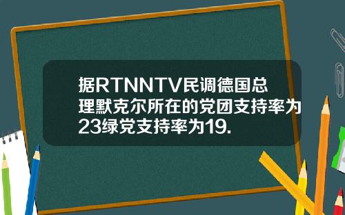 据RTNNTV民调德国总理默克尔所在的党团支持率为23绿党支持率为19.