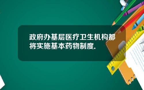 政府办基层医疗卫生机构都将实施基本药物制度.