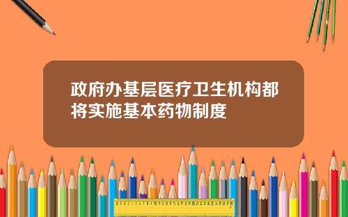 政府办基层医疗卫生机构都将实施基本药物制度