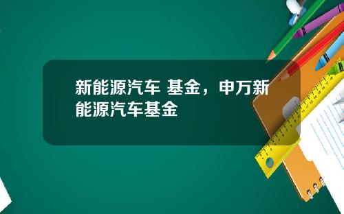 新能源汽车 基金，申万新能源汽车基金