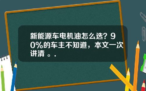 新能源车电机油怎么选？90%的车主不知道，本文一次讲清 。.