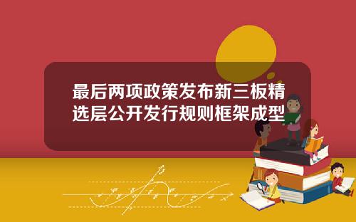 最后两项政策发布新三板精选层公开发行规则框架成型