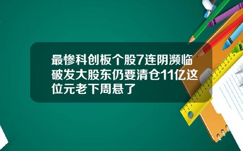 最惨科创板个股7连阴濒临破发大股东仍要清仓11亿这位元老下周悬了