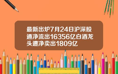 最新出炉7月24日沪深股通净流出16356亿白酒龙头遭净卖出1809亿
