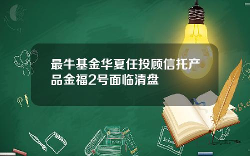 最牛基金华夏任投顾信托产品金福2号面临清盘