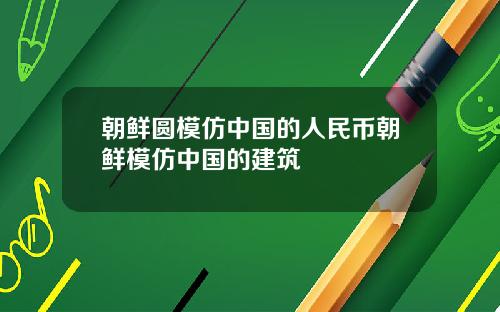 朝鲜圆模仿中国的人民币朝鲜模仿中国的建筑