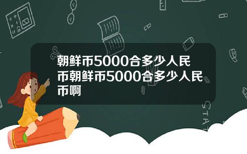 朝鲜币5000合多少人民币朝鲜币5000合多少人民币啊
